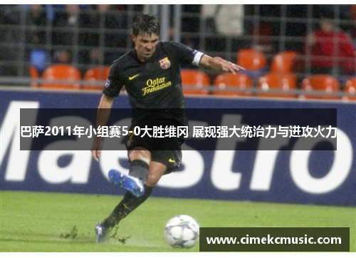 巴萨2011年小组赛5-0大胜维冈 展现强大统治力与进攻火力 巴萨2011年小组赛5-0大胜维冈 展现强大统治力与进攻火力