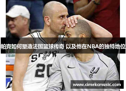 帕克如何塑造法国篮球传奇 以及他在NBA的独特地位 帕克如何塑造法国篮球传奇 以及他在NBA的独特地位